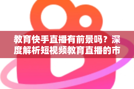 教育快手直播有前景吗?深度解析短视频教育直播的市场前景、变现路径与入局实操指南 教育快手直播有前景吗?深度解析短视频教育直播的市场前景、变现路径与入局实操指南