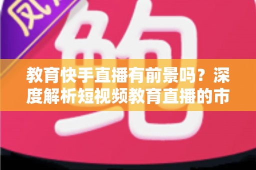 教育快手直播有前景吗?深度解析短视频教育直播的市场前景、变现路径与入局实操指南 教育快手直播有前景吗?深度解析短视频教育直播的市场前景、变现路径与入局实操指南