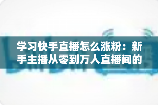 学习快手直播怎么涨粉:新手主播从零到万人直播间的实战吸粉指南 学习快手直播怎么涨粉:新手主播从零到万人直播间的实战吸粉指南