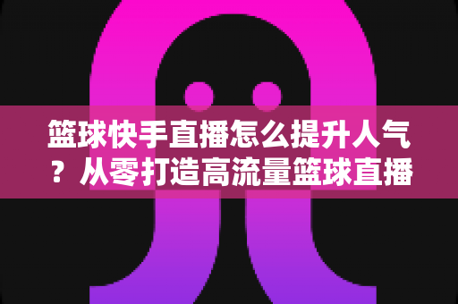 篮球快手直播怎么提升人气?从零打造高流量篮球直播间的实战指南 篮球快手直播怎么提升人气?从零打造高流量篮球直播间的实战指南