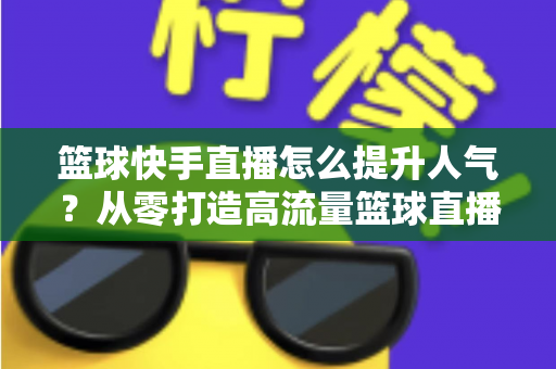 篮球快手直播怎么提升人气?从零打造高流量篮球直播间的实战指南 篮球快手直播怎么提升人气?从零打造高流量篮球直播间的实战指南