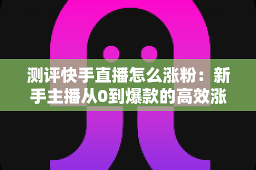 测评快手直播怎么涨粉：新手主播从0到爆款的高效涨粉方法实测全解析