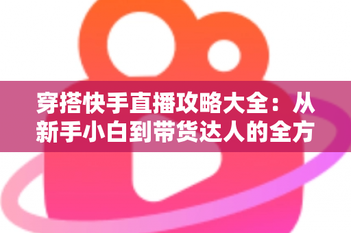 穿搭快手直播攻略大全：从新手小白到带货达人的全方位实战指南