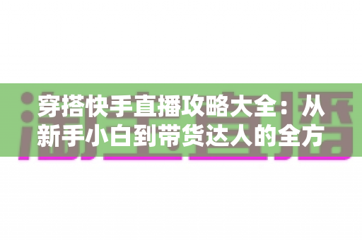 穿搭快手直播攻略大全：从新手小白到带货达人的全方位实战指南