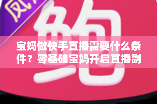 宝妈做快手直播需要什么条件？零基础宝妈开启直播副业的完整指南