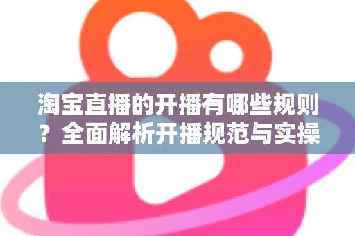 淘宝直播的开播有哪些规则？全面解析开播规范与实操指南