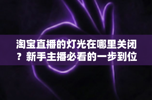 淘宝直播的灯光在哪里关闭?新手主播必看的一步到位操作教程与实用技巧 淘宝直播的灯光在哪里关闭?新手主播必看的一步到位操作教程与实用技巧