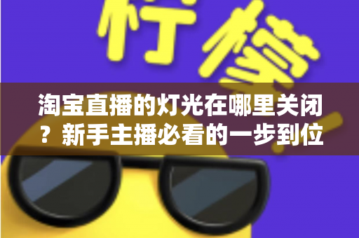 淘宝直播的灯光在哪里关闭?新手主播必看的一步到位操作教程与实用技巧 淘宝直播的灯光在哪里关闭?新手主播必看的一步到位操作教程与实用技巧