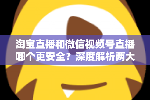 淘宝直播和微信视频号直播哪个更安全？深度解析两大直播购物平台的安全保障与避坑指南