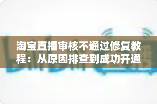 淘宝直播审核不通过修复教程：从原因排查到成功开通直播的完整指南
