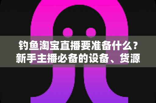 钓鱼淘宝直播要准备什么？新手主播必备的设备、货源与运营全攻略