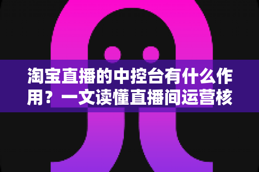 淘宝直播的中控台有什么作用？一文读懂直播间运营核心工具的完整功能与使用技巧