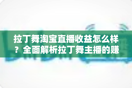 拉丁舞淘宝直播收益怎么样？全面解析拉丁舞主播的赚钱方式、收益水平与提升技巧