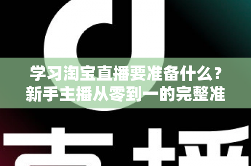 学习淘宝直播要准备什么？新手主播从零到一的完整准备清单与实战攻略