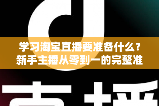 学习淘宝直播要准备什么？新手主播从零到一的完整准备清单与实战攻略