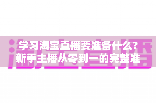 学习淘宝直播要准备什么？新手主播从零到一的完整准备清单与实战攻略