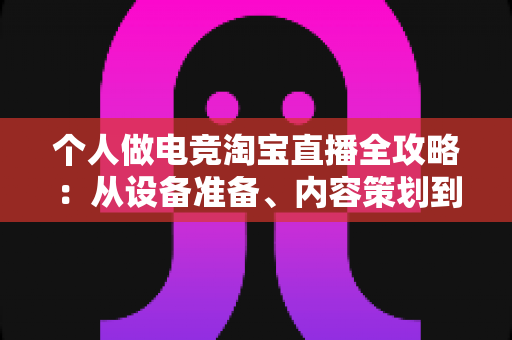 个人做电竞淘宝直播全攻略：从设备准备、内容策划到稳定变现，零基础打造高人气带货直播间