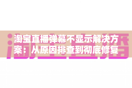 淘宝直播弹幕不显示解决方案：从原因排查到彻底修复的完整指南