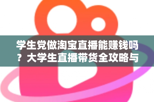 学生党做淘宝直播能赚钱吗？大学生直播带货全攻略与真实收入解析