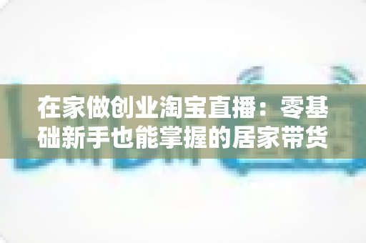 在家做创业淘宝直播：零基础新手也能掌握的居家带货创富指南