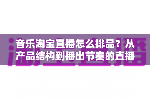音乐淘宝直播怎么排品?从产品结构到播出节奏的直播间排品全攻略 音乐淘宝直播怎么排品?从产品结构到播出节奏的直播间排品全攻略