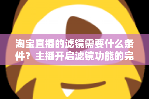 淘宝直播的滤镜需要什么条件？主播开启滤镜功能的完整条件与实用指南