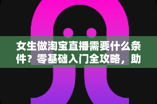 女生做淘宝直播需要什么条件?零基础入门全攻略,助你快速开启带货之旅 女生做淘宝直播需要什么条件?零基础入门全攻略,助你快速开启带货之旅