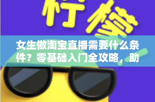 女生做淘宝直播需要什么条件？零基础入门全攻略，助你快速开启带货之旅