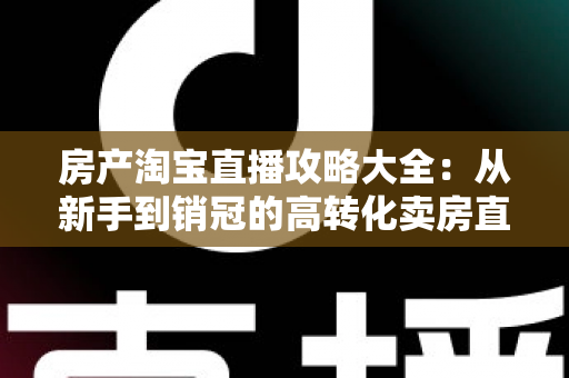 房产淘宝直播攻略大全:从新手到销冠的高转化卖房直播实战指南 房产淘宝直播攻略大全:从新手到销冠的高转化卖房直播实战指南