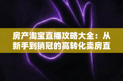 房产淘宝直播攻略大全：从新手到销冠的高转化卖房直播实战指南