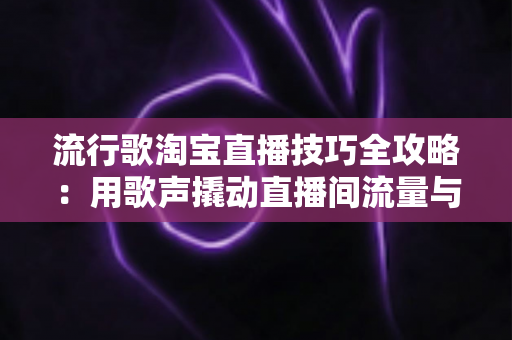 流行歌淘宝直播技巧全攻略：用歌声撬动直播间流量与销量的实战指南