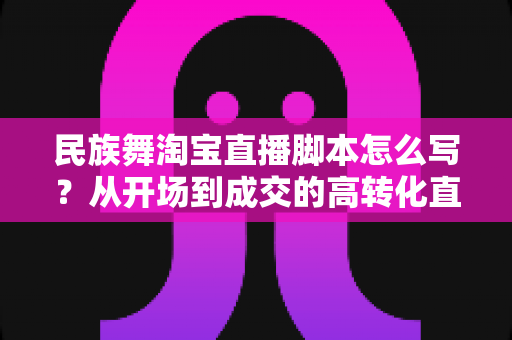 民族舞淘宝直播脚本怎么写?从开场到成交的高转化直播脚本撰写全攻略 民族舞淘宝直播脚本怎么写?从开场到成交的高转化直播脚本撰写全攻略
