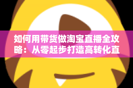 如何用带货做淘宝直播全攻略：从零起步打造高转化直播间的实战指南