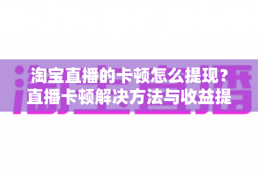 淘宝直播的卡顿怎么提现？直播卡顿解决方法与收益提现全流程指南