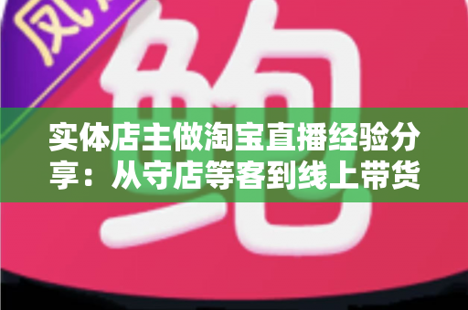 实体店主做淘宝直播经验分享:从守店等客到线上带货的转型实战指南 实体店主做淘宝直播经验分享:从守店等客到线上带货的转型实战指南