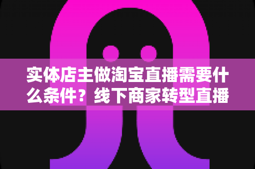 实体店主做淘宝直播需要什么条件?线下商家转型直播带货的完整准备指南 实体店主做淘宝直播需要什么条件?线下商家转型直播带货的完整准备指南