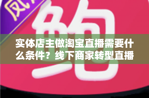 实体店主做淘宝直播需要什么条件?线下商家转型直播带货的完整准备指南 实体店主做淘宝直播需要什么条件?线下商家转型直播带货的完整准备指南