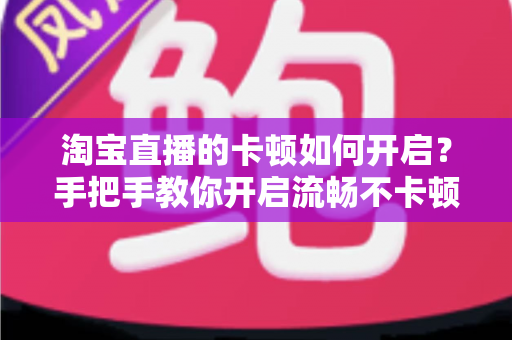 淘宝直播的卡顿如何开启？手把手教你开启流畅不卡顿的淘宝直播体验