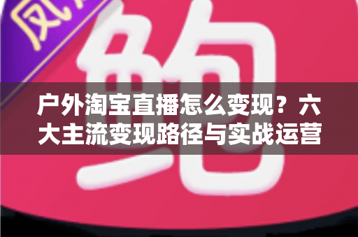 户外淘宝直播怎么变现?六大主流变现路径与实战运营指南全解析 户外淘宝直播怎么变现?六大主流变现路径与实战运营指南全解析