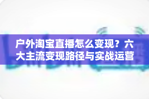 户外淘宝直播怎么变现？六大主流变现路径与实战运营指南全解析