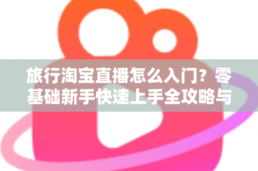 旅行淘宝直播怎么入门?零基础新手快速上手全攻略与实战技巧 旅行淘宝直播怎么入门?零基础新手快速上手全攻略与实战技巧