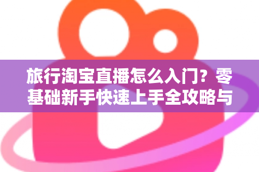旅行淘宝直播怎么入门？零基础新手快速上手全攻略与实战技巧