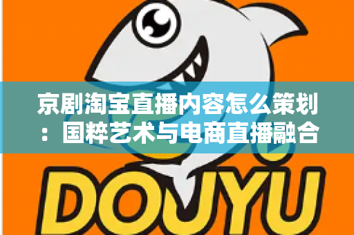 京剧淘宝直播内容怎么策划:国粹艺术与电商直播融合的全流程实战指南 京剧淘宝直播内容怎么策划:国粹艺术与电商直播融合的全流程实战指南