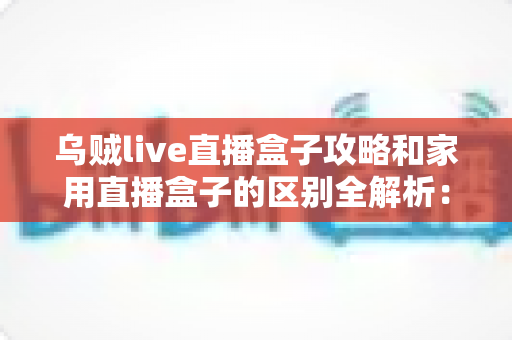 乌贼live直播盒子攻略和家用直播盒子的区别全解析：一文读懂如何选对直播设备