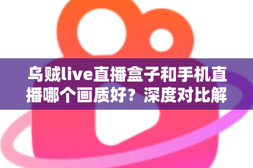 乌贼live直播盒子和手机直播哪个画质好？深度对比解析助你选出最佳直播方案