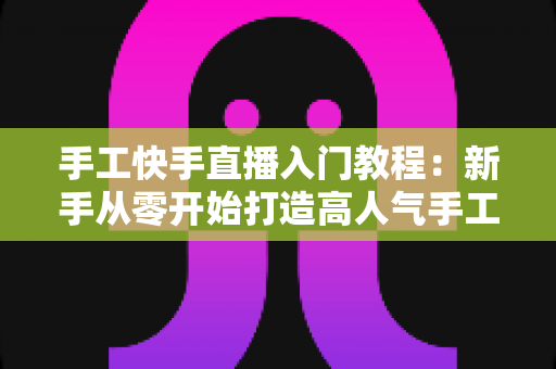 手工快手直播入门教程：新手从零开始打造高人气手工直播间的完全指南