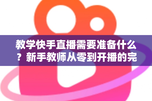 教学快手直播需要准备什么？新手教师从零到开播的完整准备清单与实战指南