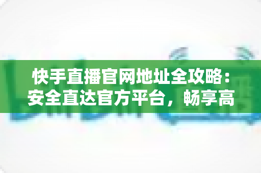 快手直播官网地址全攻略：安全直达官方平台，畅享高清直播新体验