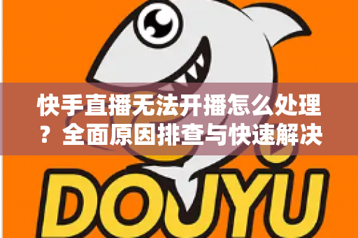 快手直播无法开播怎么处理？全面原因排查与快速解决指南