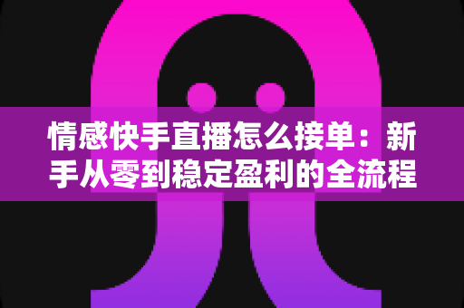 情感快手直播怎么接单：新手从零到稳定盈利的全流程实战指南